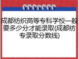成都纺织高等专科学校一般要多少分才能录取(成都纺专录取分数线)