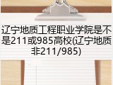 辽宁地质工程职业学院是不是211或985高校(辽宁地质非211/985)
