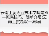 云南工贸职业技术学院是双一流高校吗，简单介绍(云南工贸是双一流吗)