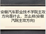 安徽汽车职业技术学院主攻方向是什么，怎么样(安徽汽院主攻方向)