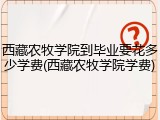 西藏农牧学院到毕业要花多少学费(西藏农牧学院学费)