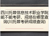 四川托普信息技术职业学院能不能考研，成绩在哪里查询(川托普考研成绩查询)