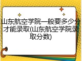 山东航空学院一般要多少分才能录取(山东航空学院录取分数)