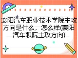襄阳汽车职业技术学院主攻方向是什么，怎么样(襄阳汽车职院主攻方向)