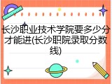 长沙职业技术学院要多少分才能进(长沙职院录取分数线)