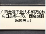 广西金融职业技术学院的校庆日是哪一天(广西金融职院校庆日)