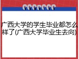 广西大学的学生毕业都怎么样了(广西大学毕业生去向)