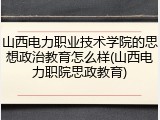 山西电力职业技术学院的思想政治教育怎么样(山西电力职院思政教育)