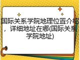 国际关系学院地理位置介绍，详细地址在哪(国际关系学院地址)