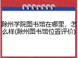 滁州学院图书馆在哪里，怎么样(滁州图书馆位置评价)