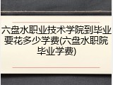 六盘水职业技术学院到毕业要花多少学费(六盘水职院毕业学费)