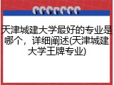 天津城建大学最好的专业是哪个，详细阐述(天津城建大学王牌专业)