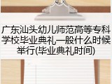 广东汕头幼儿师范高等专科学校毕业典礼一般什么时候举行(毕业典礼时间)