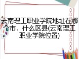 云南理工职业学院地址在哪个市，什么区县(云南理工职业学院位置)