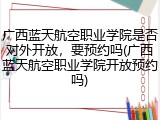 广西蓝天航空职业学院是否对外开放，要预约吗(广西蓝天航空职业学院开放预约吗)