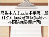 乌鲁木齐职业技术学院一般什么时候放寒暑假(乌鲁木齐职院寒暑假时间)