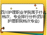 四川护理职业学院属于什么档次，专业排行分析(四川护理职院档次专业)