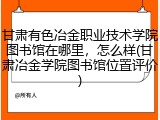 甘肃有色冶金职业技术学院图书馆在哪里，怎么样(甘肃冶金学院图书馆位置评价)