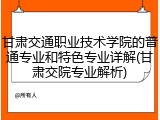 甘肃交通职业技术学院的普通专业和特色专业详解(甘肃交院专业解析)