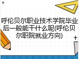 呼伦贝尔职业技术学院毕业后一般能干什么呢(呼伦贝尔职院就业方向)