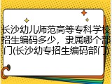 长沙幼儿师范高等专科学校招生编码多少，隶属哪个部门(长沙幼专招生编码部门)