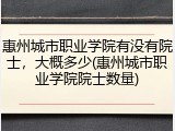 惠州城市职业学院有没有院士，大概多少(惠州城市职业学院院士数量)