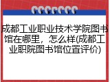 成都工业职业技术学院图书馆在哪里，怎么样(成都工业职院图书馆位置评价)