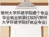 常州大学怀德学院哪个专业毕业就业前景比较好(常州大学怀德学院好就业专业)