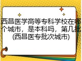 西昌医学高等专科学校在哪个城市，是本科吗，第几批(西昌医专批次城市)