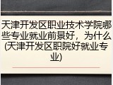 天津开发区职业技术学院哪些专业就业前景好，为什么(天津开发区职院好就业专业)