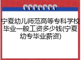 宁夏幼儿师范高等专科学校毕业一般工资多少钱(宁夏幼专毕业薪资)