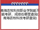 青海农牧科技职业学院能不能考研，成绩在哪里查询(青海农牧科技考研查询)