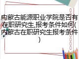 内蒙古能源职业学院是否有在职研究生,报考条件如何(内蒙古在职研究生报考条件)