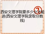 西安文理学院要多少分才能进(西安文理学院录取分数线)