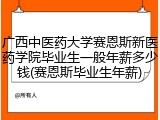 广西中医药大学赛恩斯新医药学院毕业生一般年薪多少钱(赛恩斯毕业生年薪)