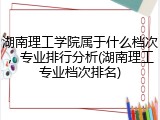 湖南理工学院属于什么档次，专业排行分析(湖南理工专业档次排名)
