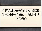 广西科技大学地址在哪里，学校地理位置(广西科技大学位置)