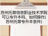 苏州托普信息职业技术学院可以专升本吗，如何操作(苏州托普专升本条件)