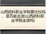 山西药科职业学院要住校吗，是否能走读(山西药科职业学院走读吗)
