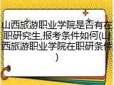 山西旅游职业学院是否有在职研究生,报考条件如何(山西旅游职业学院在职研条件)