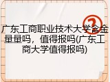 广东工商职业技术大学含金量量吗，值得报吗(广东工商大学值得报吗)