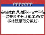 安徽体育运动职业技术学院一般要多少分才能录取(安徽体院录取分数线)