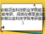 安徽冶金科技职业学院能不能考研，成绩在哪里查询(安徽冶金科技学院考研查询)