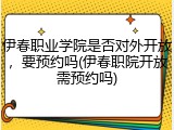 伊春职业学院是否对外开放，要预约吗(伊春职院开放需预约吗)