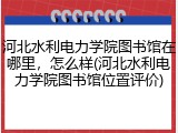 河北水利电力学院图书馆在哪里，怎么样(河北水利电力学院图书馆位置评价)