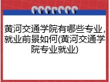 黄河交通学院有哪些专业，就业前景如何(黄河交通学院专业就业)