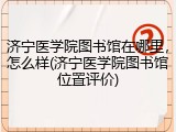 济宁医学院图书馆在哪里，怎么样(济宁医学院图书馆位置评价)