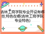 吉林工商学院专业开设有哪些,特色在哪(吉林工商学院专业特色)
