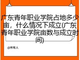 广东青年职业学院占地多少亩，什么情况下成立(广东青年职业学院亩数与成立时间)