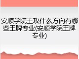 安顺学院主攻什么方向有哪些王牌专业(安顺学院王牌专业)